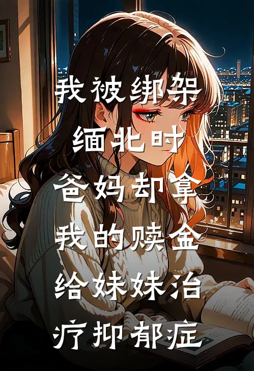 我被绑架缅北时，爸妈却拿我的赎金给妹妹治疗抑郁症(心怡老公)好看的小说推荐完结_完本小说我被绑架缅北时，爸妈却拿我的赎金给妹妹治疗抑郁症心怡老公